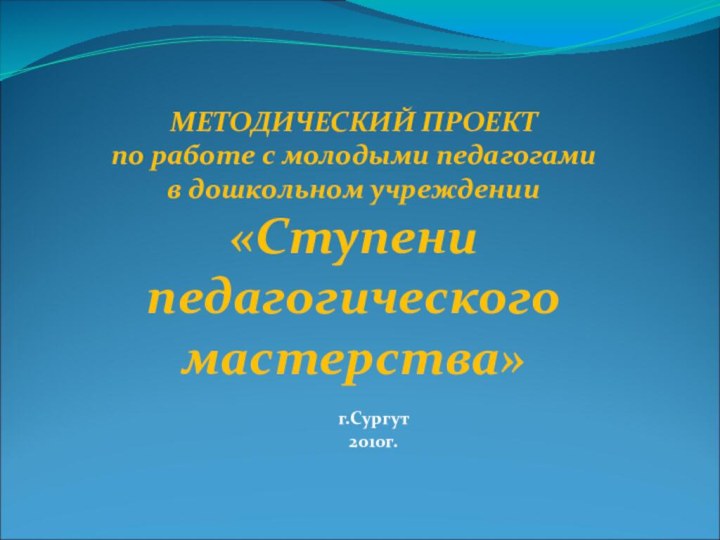 МЕТОДИЧЕСКИЙ ПРОЕКТ по работе с молодыми педагогами в дошкольном учреждении «Ступени педагогического мастерства»г.Сургут2010г.