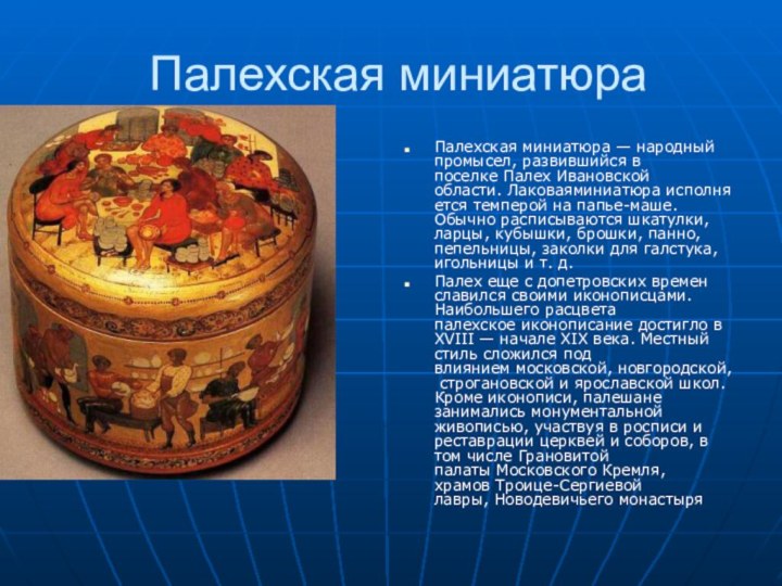 Палехская миниатюра Палехская миниатюра — народный промысел, развившийся в поселке Палех Ивановской области. Лаковаяминиатюра исполняется темперой на папье-маше. Обычно расписываются шкатулки,