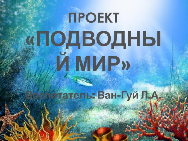 ПРОЕКТ«ПОДВОДНЫЙ МИР» Воспитатель: Ван-Гуй Л.А.