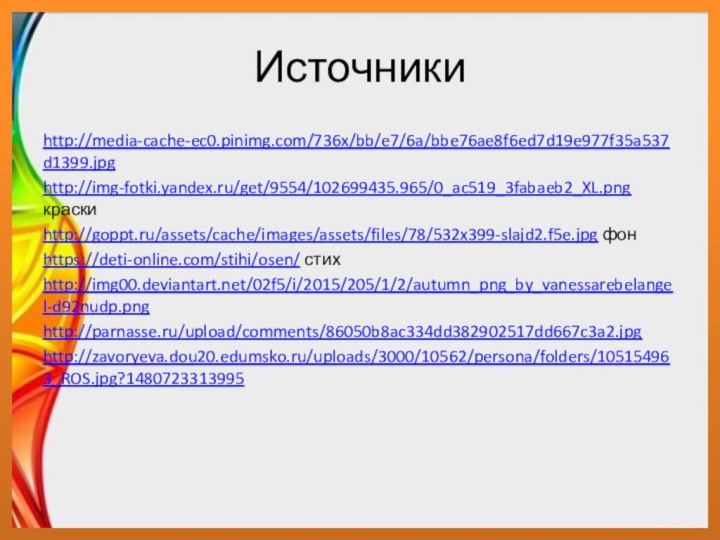 Источники http://media-cache-ec0.pinimg.com/736x/bb/e7/6a/bbe76ae8f6ed7d19e977f35a537d1399.jpghttp://img-fotki.yandex.ru/get/9554/102699435.965/0_ac519_3fabaeb2_XL.png краскиhttp://goppt.ru/assets/cache/images/assets/files/78/532x399-slajd2.f5e.jpg фонhttps://deti-online.com/stihi/osen/ стихhttp://img00.deviantart.net/02f5/i/2015/205/1/2/autumn_png_by_vanessarebelangel-d92nudp.pnghttp://parnasse.ru/upload/comments/86050b8ac334dd382902517dd667c3a2.jpghttp://zavoryeva.dou20.edumsko.ru/uploads/3000/10562/persona/folders/105154963_ROS.jpg?1480723313995