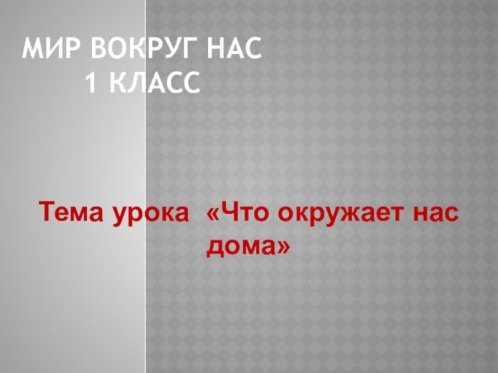 Мир вокруг нас 1 классТема урока «Что окружает нас дома»