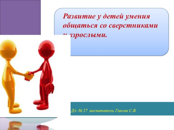 Развитие у детей умения общаться со сверстникамии взрослыми.Д/с № 27 воспитатель Ганган С.В.