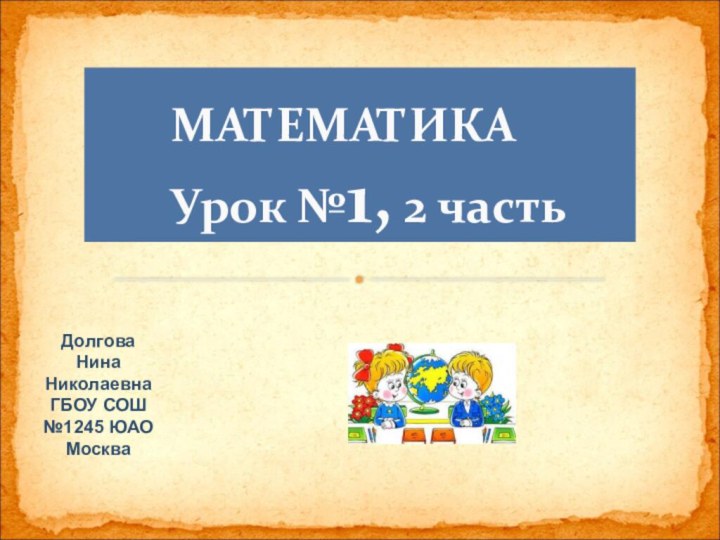 МАТЕМАТИКА     Урок №1, 2 частьДолговаНинаНиколаевнаГБОУ СОШ №1245 ЮАОМосква