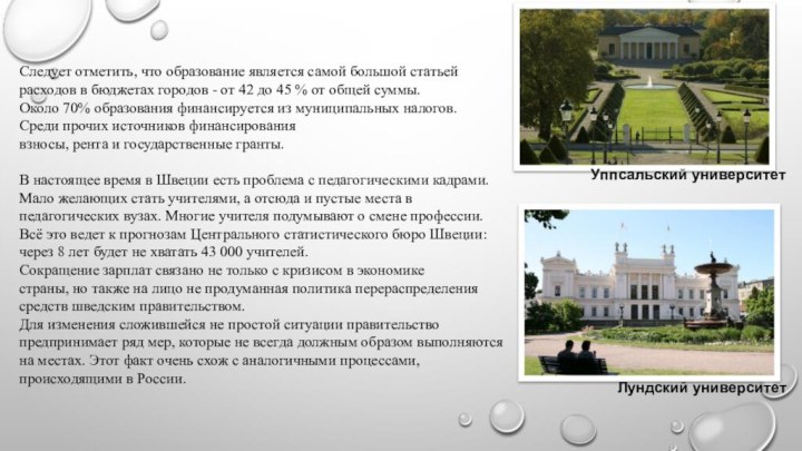 Уппсальский университетЛундский университетСледует отметить, что образование является самой большой статьей расходов в бюджетах городов - от 42 до 45 % от общей суммы.Около 70% образования финансируется из муниципальных налогов. Среди прочих источников финансирования взносы, рента и государственные гранты.В настоящее время в Швеции есть