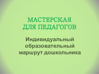 Мастерская для педагога Индивидуальный образовательный маршрут дошкольника методическая разработка