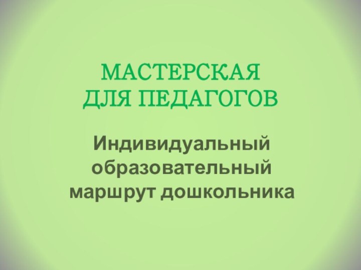 МАСТЕРСКАЯ  ДЛЯ ПЕДАГОГОВИндивидуальный образовательный маршрут дошкольника