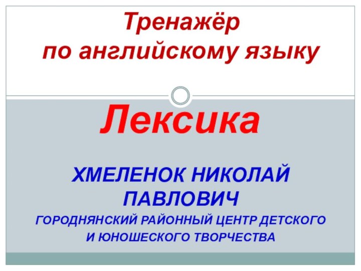 ХМЕЛЕНОК НИКОЛАЙ ПАВЛОВИЧГОРОДНЯНСКИЙ РАЙОННЫЙ ЦЕНТР ДЕТСКОГОИ ЮНОШЕСКОГО ТВОРЧЕСТВАТренажёр по английскому языку  Лексика