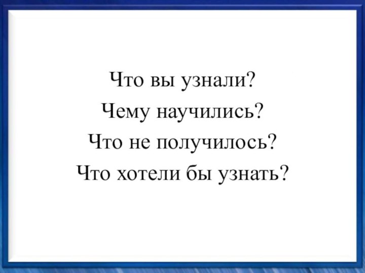 Что вы узнали?Чему научились?Что не получилось?Что хотели бы узнать?