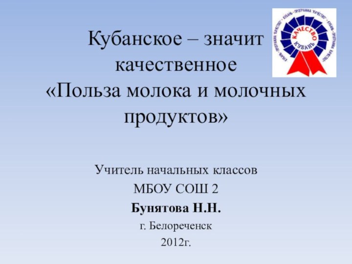 Кубанское – значит качественное «Польза молока и молочных продуктов»Учитель начальных классовМБОУ СОШ 2Бунятова Н.Н.г. Белореченск2012г.