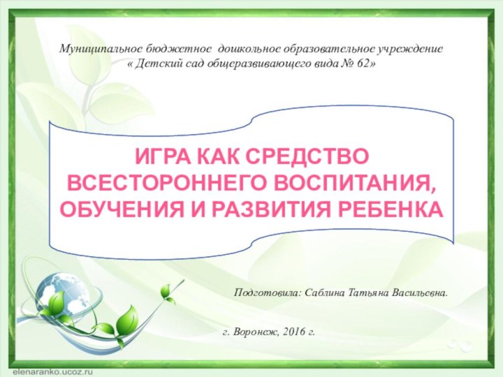 Подготовила: Саблина Татьяна Васильевна.г. Воронеж, 2016 г.Игра как средство всестороннего воспитания, обучения