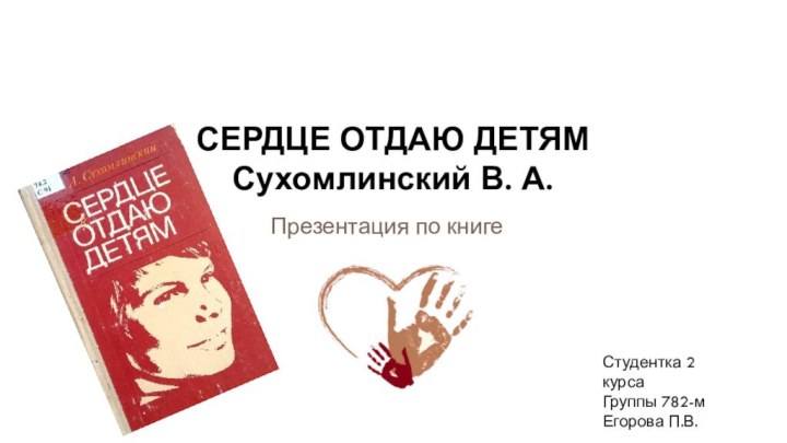 Презентация по книгеСЕРДЦЕ ОТДАЮ ДЕТЯМ Сухомлинский В. А.В.Студентка 2 курса Группы 782-мЕгорова П.В.