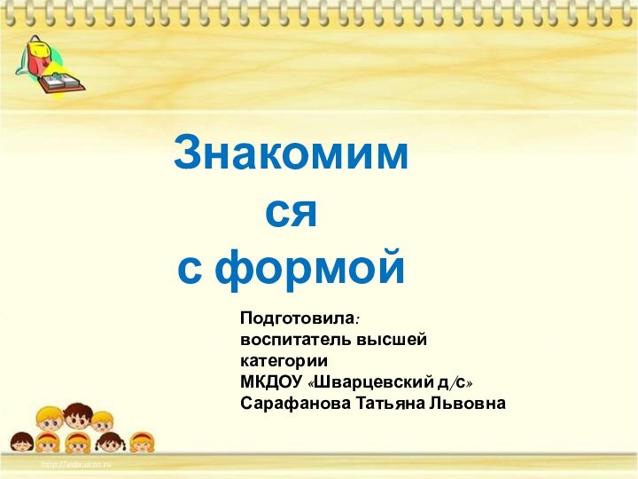 Знакомимся с формойПодготовила:воспитатель высшей категории МКДОУ «Шварцевский д/с»Сарафанова Татьяна Львовна