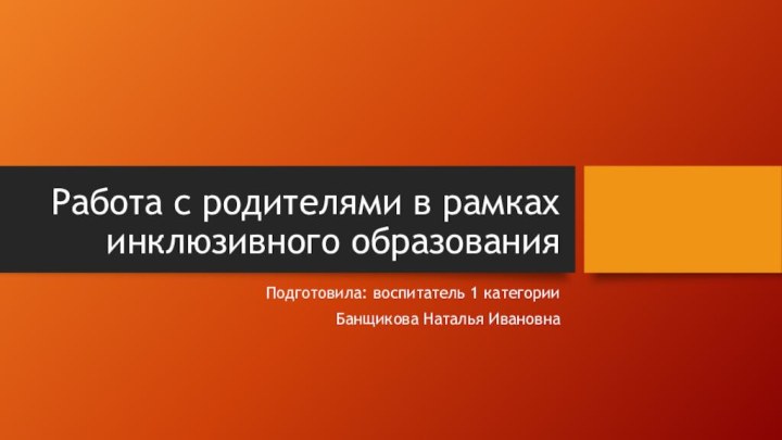 Работа с родителями в рамках инклюзивного образованияПодготовила: воспитатель 1 категорииБанщикова Наталья Ивановна