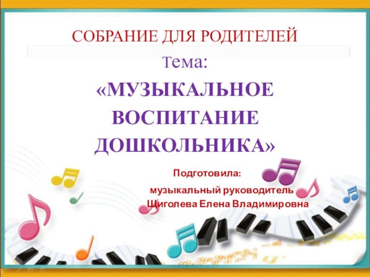 СОБРАНИЕ ДЛЯ РОДИТЕЛЕЙ Тема:  «МУЗЫКАЛЬНОЕ ВОСПИТАНИЕ ДОШКОЛЬНИКА» 		 Подготовила: 				музыкальный