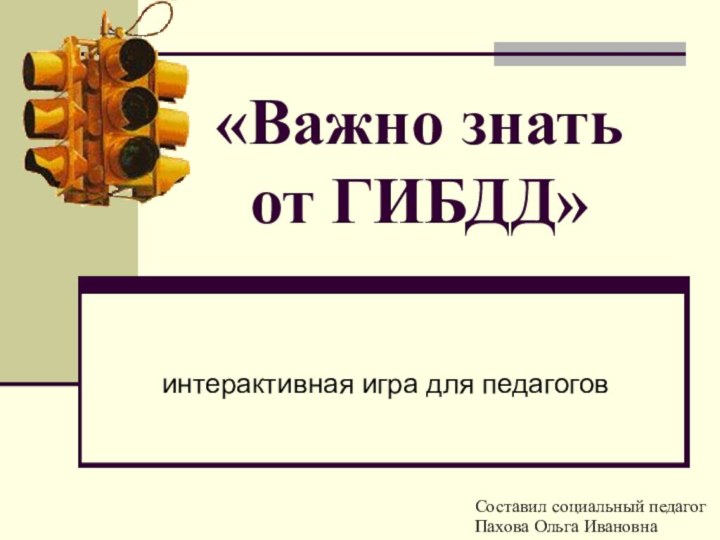 «Важно знать  от ГИБДД»интерактивная игра для педагоговСоставил социальный педагогПахова Ольга Ивановна