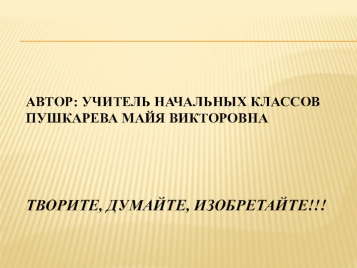 Автор: учитель начальных классов Пушкарева Майя Викторовна     Творите, думайте, изобретайте!!!