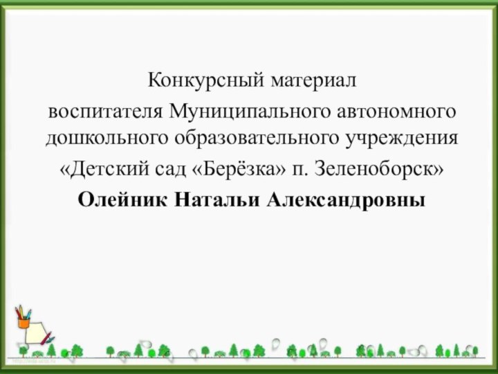 Конкурсный материал воспитателя Муниципального автономного дошкольного образовательного учреждения «Детский сад «Берёзка» п. Зеленоборск»Олейник Натальи Александровны