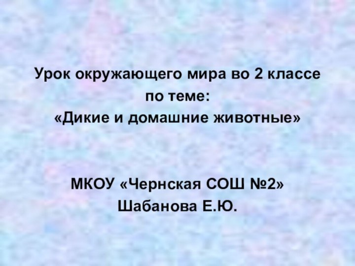 Урок окружающего мира во 2 классепо теме:«Дикие и домашние животные»МКОУ «Чернская СОШ №2»Шабанова Е.Ю.