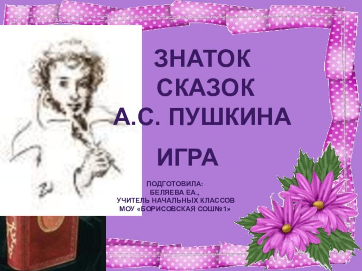 ЗНАТОК СКАЗОК А.С. ПУШКИНАИГРА ПОДГОТОВИЛА: БЕЛЯЕВА ЕА., УЧИТЕЛЬ НАЧАЛЬНЫХ КЛАССОВМОУ «БОРИСОВСКАЯ СОШ№1»