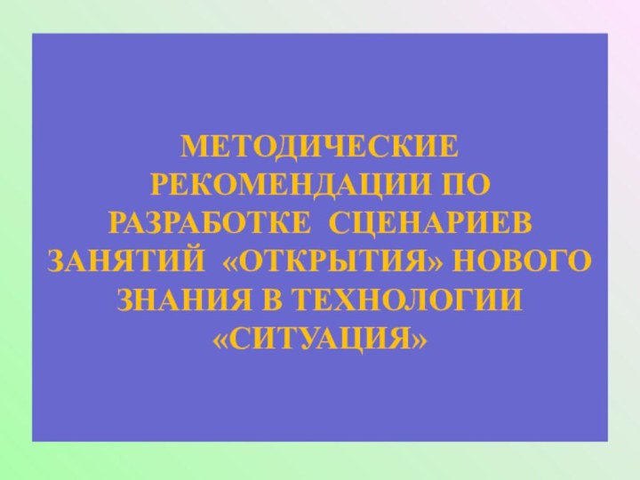 МЕТОДИЧЕСКИЕ РЕКОМЕНДАЦИИ ПО РАЗРАБОТКЕ СЦЕНАРИЕВ ЗАНЯТИЙ «ОТКРЫТИЯ» НОВОГО ЗНАНИЯ В ТЕХНОЛОГИИ «СИТУАЦИЯ»