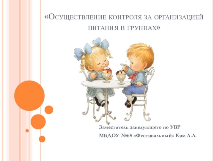 «Осуществление контроля за организацией питания в группах»Заместитель заведующего по УВР МБДОУ №65 «Фестивальный» Ким А.А.