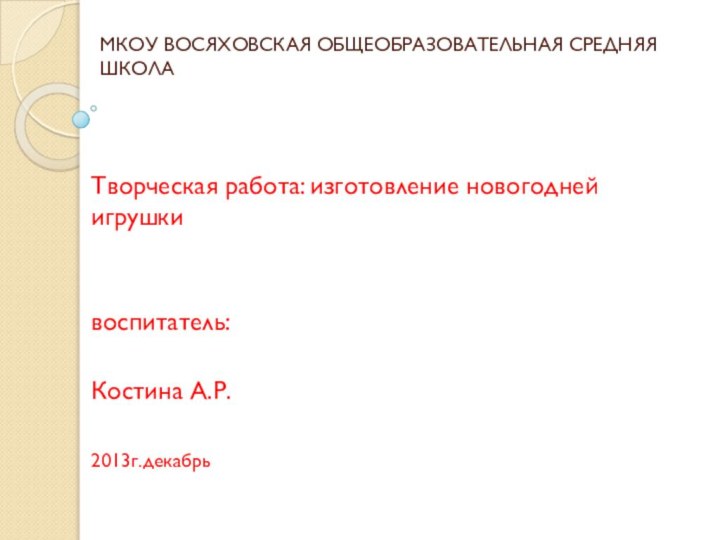 МКОУ ВОСЯХОВСКАЯ ОБЩЕОБРАЗОВАТЕЛЬНАЯ СРЕДНЯЯ ШКОЛАТворческая работа: изготовление новогодней игрушки