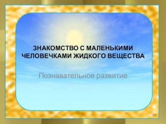 ЗНАКОМСТВО С МАЛЕНЬКИМИ ЧЕЛОВЕЧКАМИ ЖИДКОГО ВЕЩЕСТВА презентация к уроку по окружающему миру (старшая группа)