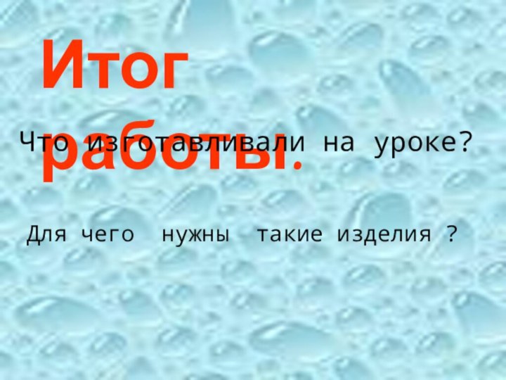 Итог работы.Что изготавливали на уроке?Для чего нужны такие изделия ?