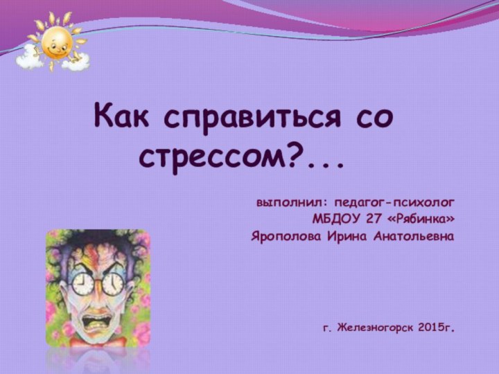 Как справиться со стрессом?... выполнил: педагог-психолог МБДОУ 27 «Рябинка»Ярополова Ирина Анатольевнаг. Железногорск 2015г.