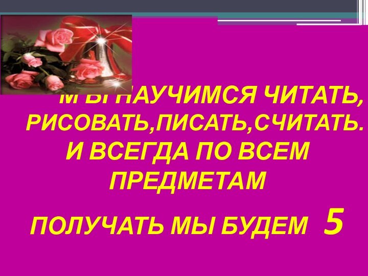 М Ы НАУЧИМСЯ ЧИТАТЬ,РИСОВАТЬ,ПИСАТЬ,СЧИТАТЬ.И ВСЕГДА ПО ВСЕМ ПРЕДМЕТАМПОЛУЧАТЬ МЫ БУДЕМ  5