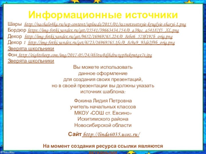 Информационные источникиШары http://nachalo4ka.ru/wp-content/uploads/2015/01/raznotsvetnyie-kruglyie-sharyi-1.pngБордюр https://img-fotki.yandex.ru/get/15541/39663434.754/0_a39ac_a54187f5_XL.pngДекор http://img-fotki.yandex.ru/get/9652/16969765.224/0_8ebe6_578f197b_orig.pngДекор 1 http://img-fotki.yandex.ru/get/6723/16969765.1fc/0_8c9a9_93de2f9b_orig.pngЗверята-школьникиФон http://eightsheep.com/img/2017-05/24/4b3tw0djhdtwtgp8ukrmtgx7s.jpgЗверята-школьникиНа момент создания ресурса ссылки являются активными