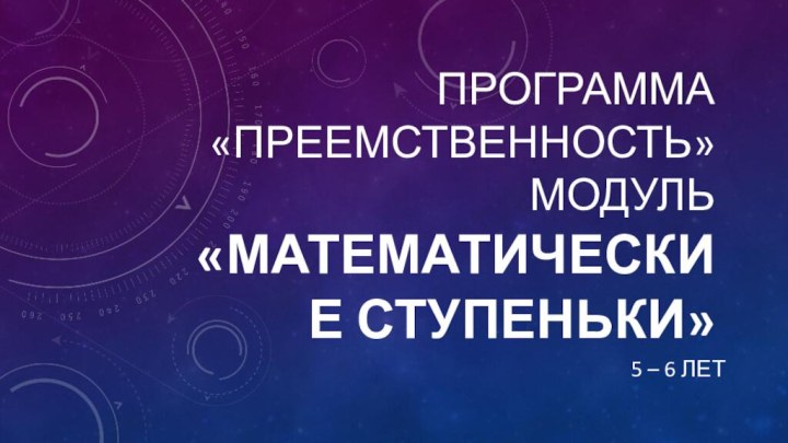 Программа «Преемственность» Модуль «Математические ступеньки»5 – 6 лет