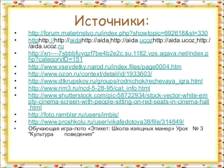 Источники:http://forum.materinstvo.ru/index.php?showtopic=692618&st=330httphttp://http://aidahttp://aida.http://aida.ucozhttp://aida.ucoz.http://aida.ucoz.ru http://xn----7sbbbfuvqzf7be4b2e2c.su.1182.vps.agava.net/index.php?categoryID=151http://www.vsevdetky.narod.ru/index.files/page0004.htm http://www.ozon.ru/context/detail/id/1933603/ http://www.dtkrupskoy.ru/groups/rodnichok/rechevaya_igra.html http://www.rim3.ru/ncd-5-28-95/cat_info.htmlhttp://www.shutterstock.com/pic-58722934/stock-vector-white-empty-cinema-screen-with-people-sitting-on-red-seats-in-cinema-hall.htmlhttp://foto.rambler.ru/users/imbis/ http://www.proshkolu.ru/user/vikafedotova38/file/314849/Обучающая игра-лото «Этикет: Школа изящных манер» Урок