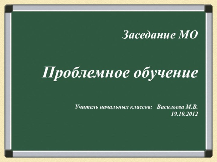 Заседание МО Проблемное обучениеУчитель начальных классов:  Васильева М.В.19.10.2012