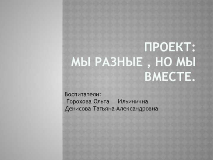 Проект: Мы разные , но мы вместе.Воспитатели:  Горохова Ольга