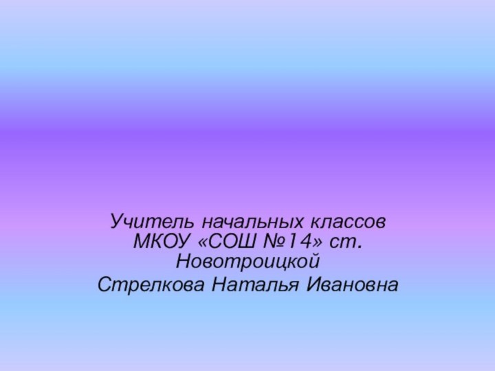 Учитель начальных классов МКОУ «СОШ №14» ст.НовотроицкойСтрелкова Наталья Ивановна