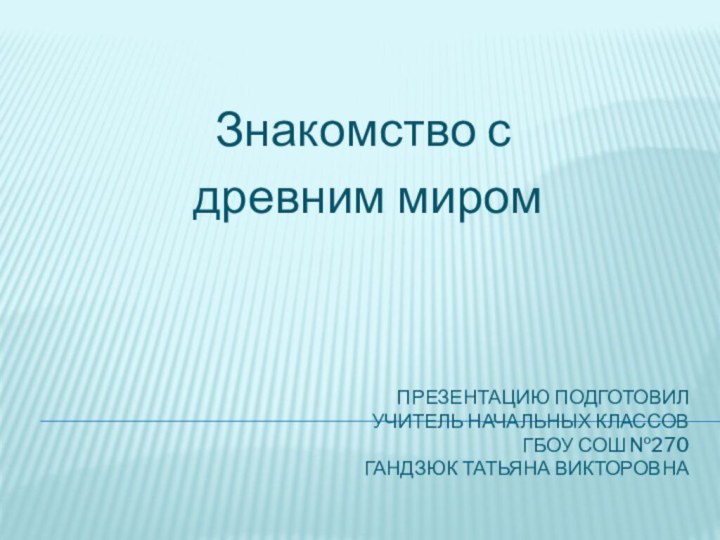 Презентацию подготовил  Учитель начальных классов ГБОУ СОШ №270 Гандзюк Татьяна Викторовна Знакомство с древним миром