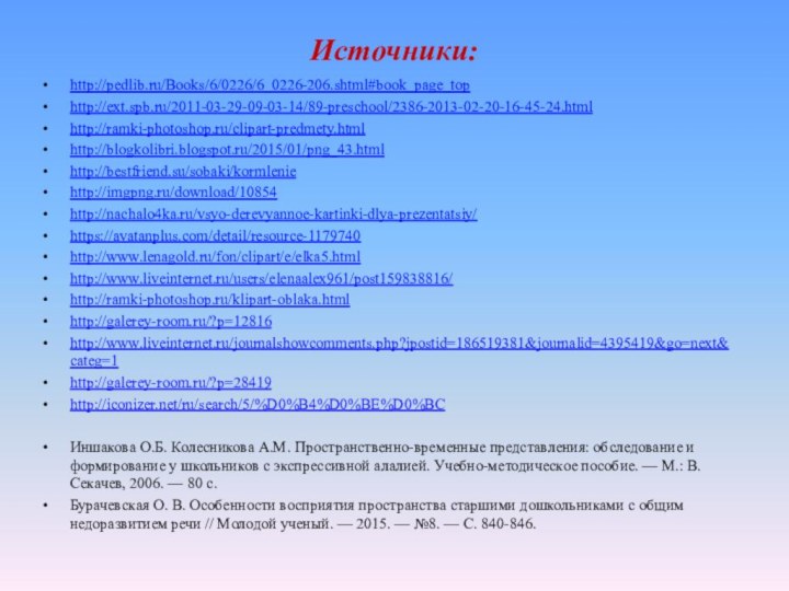 Источники:http://pedlib.ru/Books/6/0226/6_0226-206.shtml#book_page_tophttp://ext.spb.ru/2011-03-29-09-03-14/89-preschool/2386-2013-02-20-16-45-24.htmlhttp://ramki-photoshop.ru/clipart-predmety.htmlhttp://blogkolibri.blogspot.ru/2015/01/png_43.htmlhttp://bestfriend.su/sobaki/kormleniehttp://imgpng.ru/download/10854http://nachalo4ka.ru/vsyo-derevyannoe-kartinki-dlya-prezentatsiy/https://avatanplus.com/detail/resource-1179740http://www.lenagold.ru/fon/clipart/e/elka5.htmlhttp://www.liveinternet.ru/users/elenaalex961/post159838816/http://ramki-photoshop.ru/klipart-oblaka.htmlhttp://galerey-room.ru/?p=12816http://www.liveinternet.ru/journalshowcomments.php?jpostid=186519381&journalid=4395419&go=next&categ=1http://galerey-room.ru/?p=28419http://iconizer.net/ru/search/5/%D0%B4%D0%BE%D0%BCИншакова О.Б. Колесникова A.M. Пространственно-временные представления: обследование и формирование у школьников с