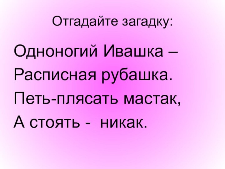 Отгадайте загадку:Одноногий Ивашка – Расписная рубашка.Петь-плясать мастак,А стоять - никак.