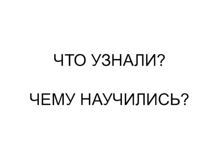 ЧТО УЗНАЛИ?  ЧЕМУ НАУЧИЛИСЬ?