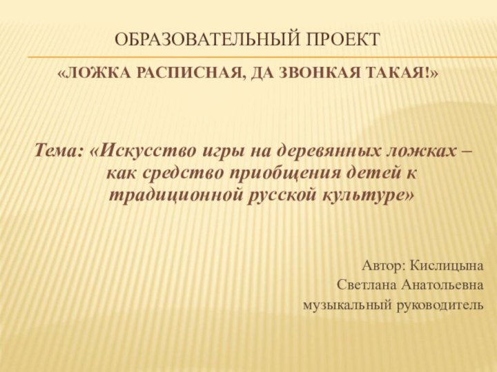   ОБРАЗОВАТЕЛЬНЫЙ ПРОЕКТ «Ложка расписная, да звонкая такая!»  Тема: «Искусство игры