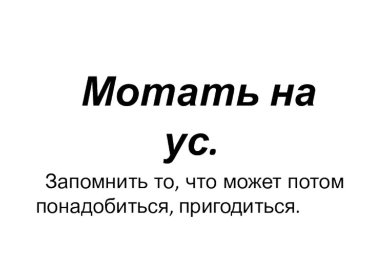 Мотать на ус.  Запомнить то, что может потом понадобиться, пригодиться.