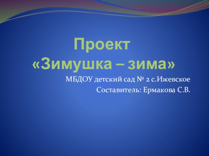 Проект  «Зимушка – зима»МБДОУ детский сад № 2 с.ИжевскоеСоставитель: Ермакова С.В.