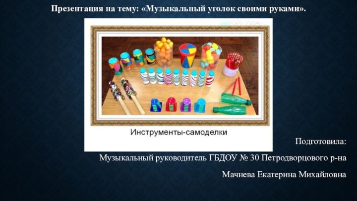 Презентация на тему: «Музыкальный уголок своими руками».Подготовила: Музыкальный руководитель ГБДОУ № 30 Петродворцового р-наМачнева Екатерина Михайловна