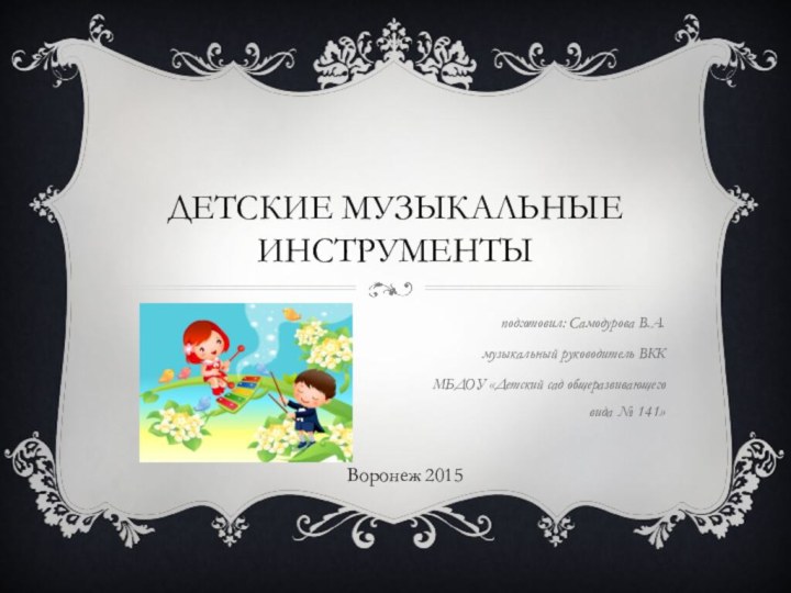 Детские музыкальные инструментыподготовил: Самодурова В.А. музыкальный руководитель ВККМБДОУ «Детский сад общеразвивающего вида № 141»Воронеж 2015