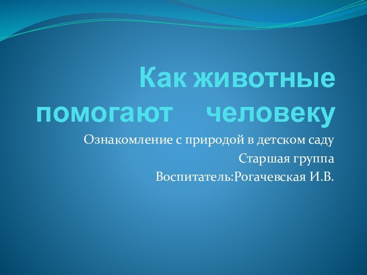 Как животные помогают   человекуОзнакомление с природой в детском садуСтаршая группаВоспитатель:Рогачевская И.В.