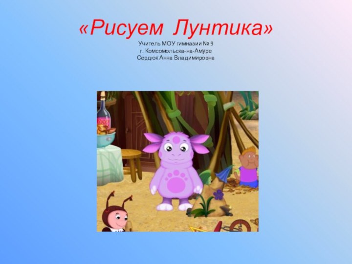 «Рисуем Лунтика» Учитель МОУ гимназии № 9 г. Комсомольска-на-Амуре Сердюк Анна Владимировна