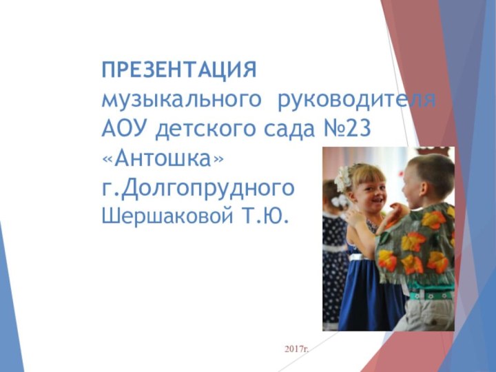 ПРЕЗЕНТАЦИЯ музыкального руководителя  АОУ детского сада №23  «Антошка» г.Долгопрудного Шершаковой Т.Ю. 2017г.