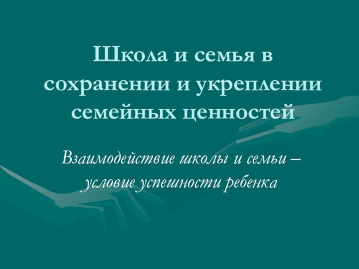 Школа и семья в сохранении и укреплении семейных ценностейВзаимодействие школы и семьи – условие успешности ребенка