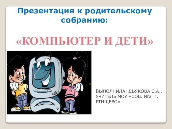 ВЫПОЛНИЛА: ДЬЯКОВА С.А.,УЧИТЕЛЬ МОУ «СОШ №2 г.РТИЩЕВО»Презентация к родительскому собранию:«КОМПЬЮТЕР И ДЕТИ»